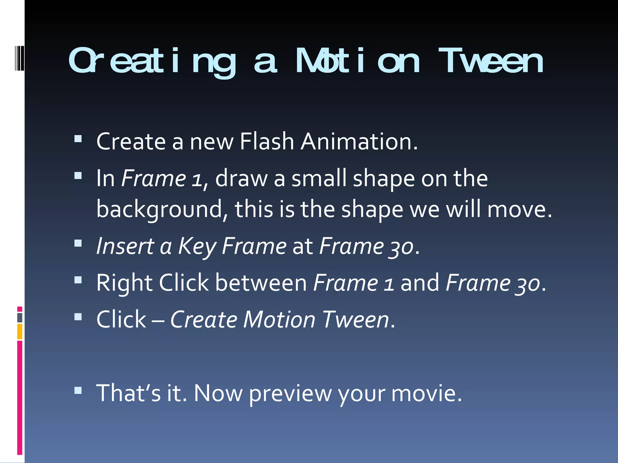 Creating a Motion Tween Create a new Flash Animation. In  Frame 1 , draw a small shape on the background, this is the shape we will move. Insert a Key Frame  at  Frame 30 . Right Click between  Frame 1  and  Frame 30 . Click –  Create Motion Tween . That’s it. Now preview your movie. 
