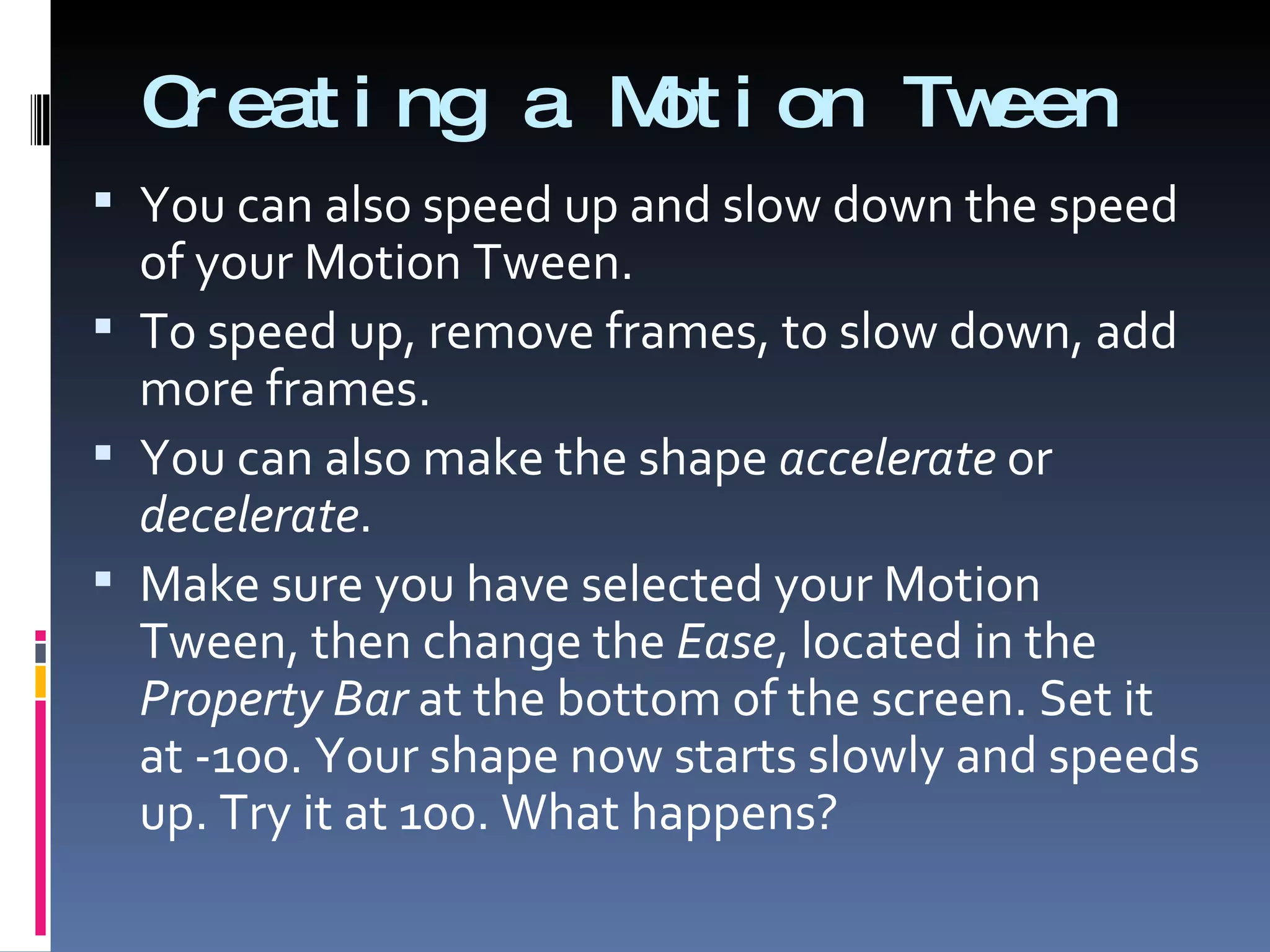 Creating a Motion Tween You can also speed up and slow down the speed of your Motion Tween. To speed up, remove frames, to slow down, add more frames. You can also make the shape  accelerate  or  decelerate .  Make sure you have selected your Motion Tween, then change the  Ease , located in the  Property Bar  at the bottom of the screen. Set it at -100. Your shape now starts slowly and speeds up. Try it at 100. What happens? 