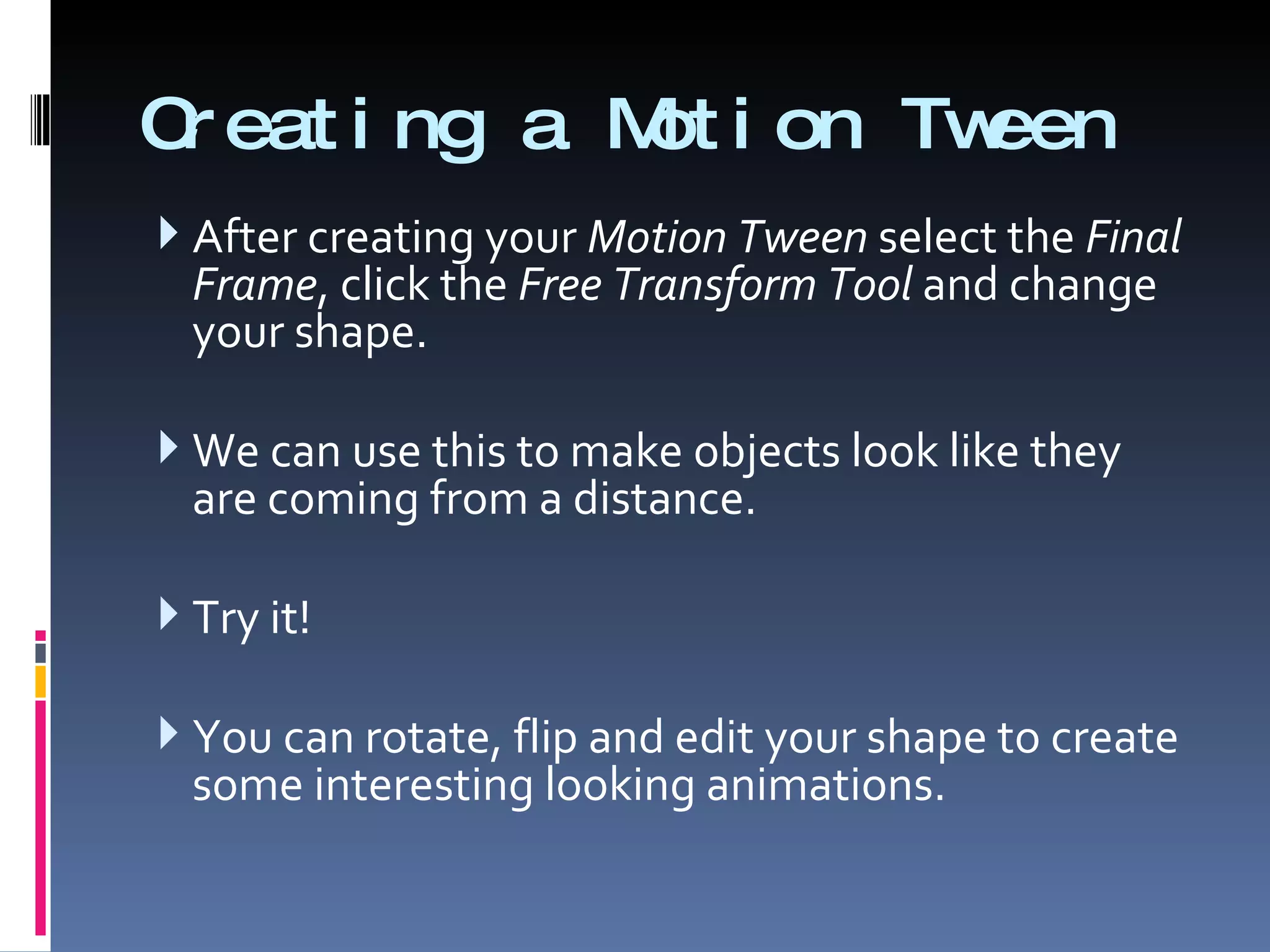 Creating a Motion Tween After creating your  Motion Tween  select the  Final Frame , click the  Free Transform Tool  and change your shape. We can use this to make objects look like they are coming from a distance. Try it! You can rotate, flip and edit your shape to create some interesting looking animations. 