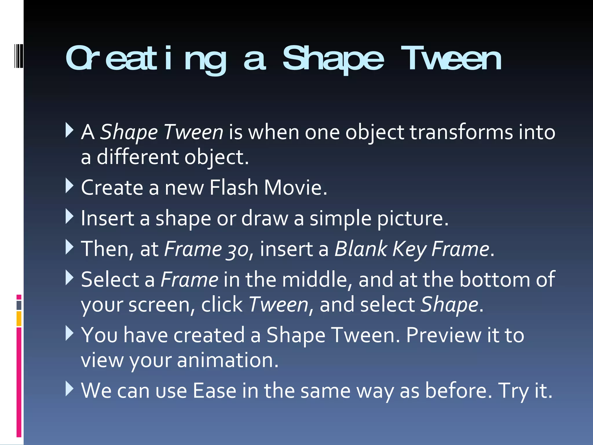 Creating a Shape Tween A  Shape Tween  is when one object transforms into a different object. Create a new Flash Movie. Insert a shape or draw a simple picture. Then, at  Frame 30 , insert a  Blank Key Frame . Select a  Frame  in the middle, and at the bottom of your screen, click  Tween , and select  Shape . You have created a Shape Tween. Preview it to view your animation. We can use Ease in the same way as before. Try it. 