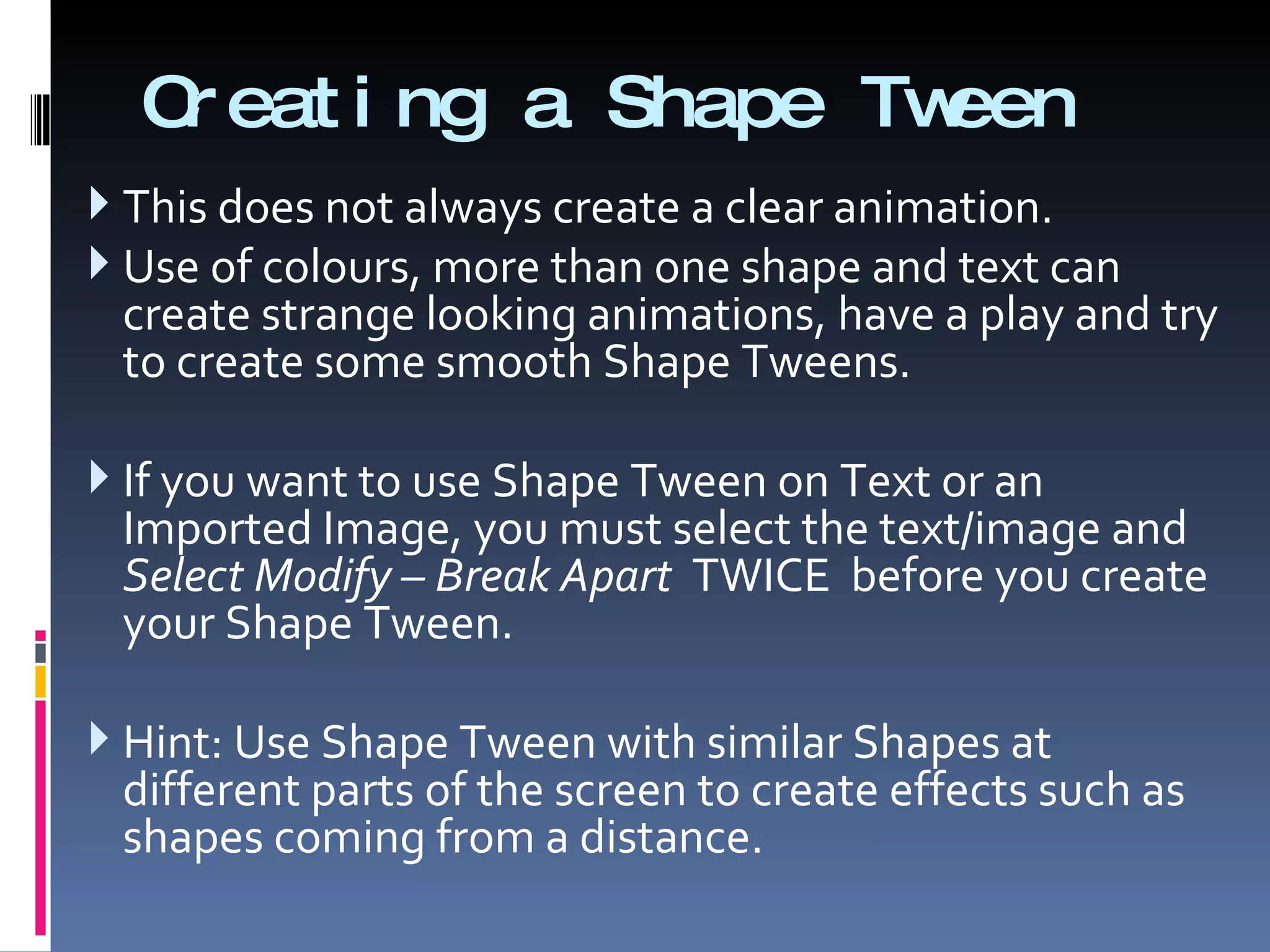Creating a Shape Tween This does not always create a clear animation.  Use of colours, more than one shape and text can create strange looking animations, have a play and try to create some smooth Shape Tweens. If you want to use Shape Tween on Text or an Imported Image, you must select the text/image and  Select Modify – Break Apart   TWICE  before you create your Shape Tween. Hint: Use Shape Tween with similar Shapes at different parts of the screen to create effects such as shapes coming from a distance. 