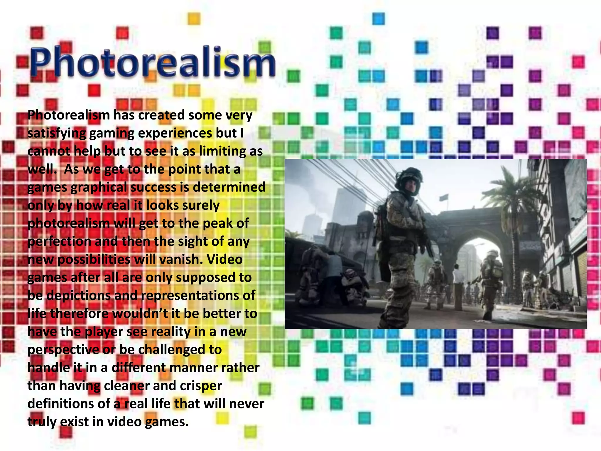 Photorealism has created some very
satisfying gaming experiences but I
cannot help but to see it as limiting as
well. As we get to the point that a
games graphical success is determined
only by how real it looks surely
photorealism will get to the peak of
perfection and then the sight of any
new possibilities will vanish. Video
games after all are only supposed to
be depictions and representations of
life therefore wouldn’t it be better to
have the player see reality in a new
perspective or be challenged to
handle it in a different manner rather
than having cleaner and crisper
definitions of a real life that will never
truly exist in video games.
 