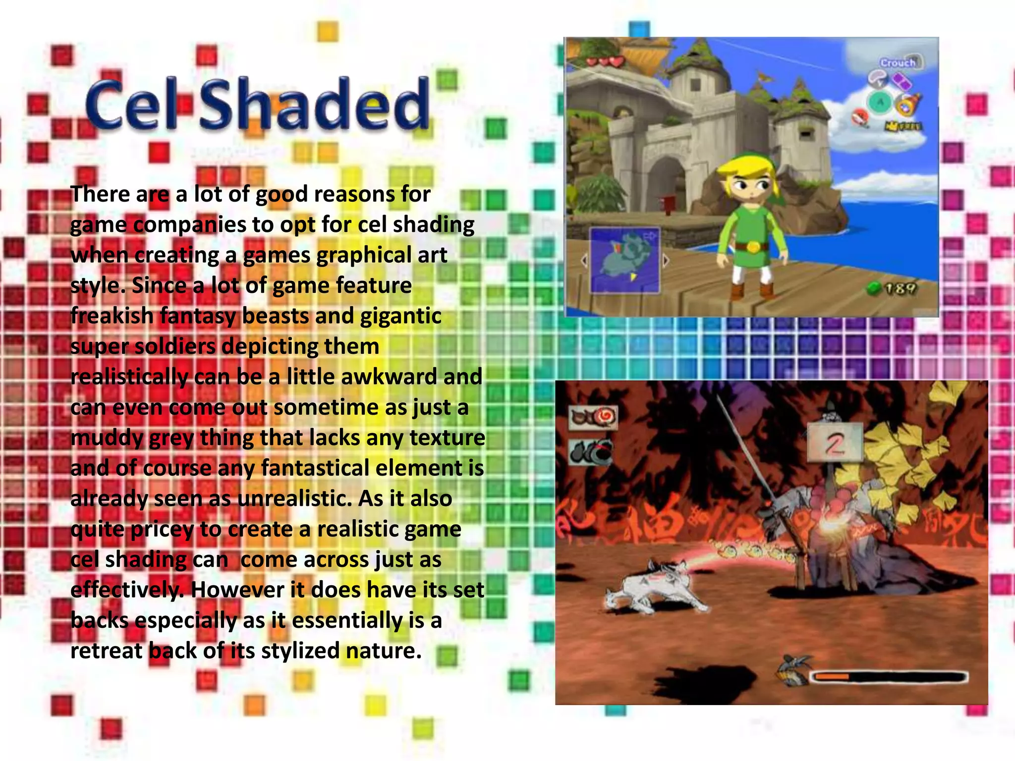 There are a lot of good reasons for
game companies to opt for cel shading
when creating a games graphical art
style. Since a lot of game feature
freakish fantasy beasts and gigantic
super soldiers depicting them
realistically can be a little awkward and
can even come out sometime as just a
muddy grey thing that lacks any texture
and of course any fantastical element is
already seen as unrealistic. As it also
quite pricey to create a realistic game
cel shading can come across just as
effectively. However it does have its set
backs especially as it essentially is a
retreat back of its stylized nature.
 
