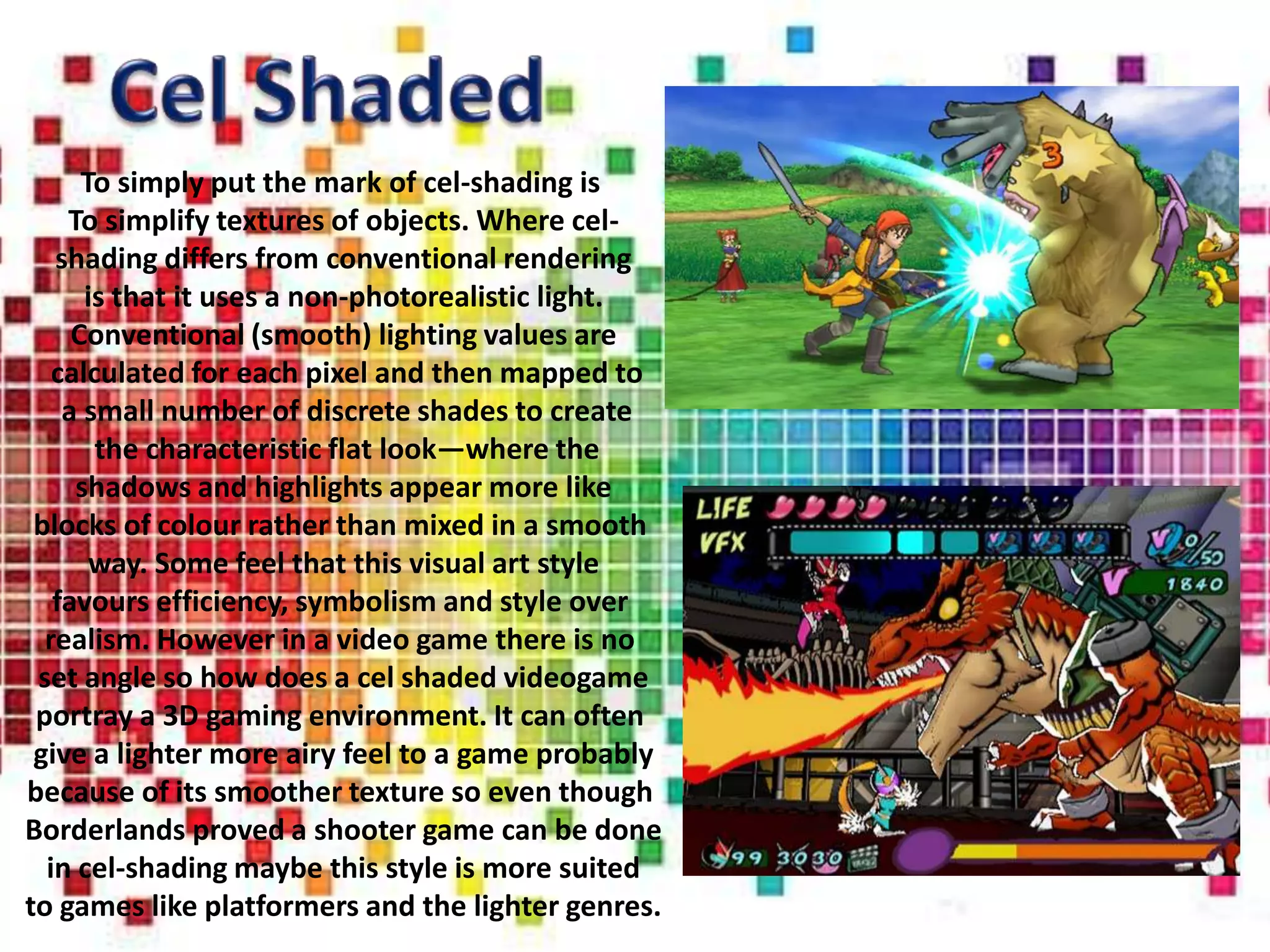 To simply put the mark of cel-shading is
    To simplify textures of objects. Where cel-
   shading differs from conventional rendering
      is that it uses a non-photorealistic light.
     Conventional (smooth) lighting values are
   calculated for each pixel and then mapped to
    a small number of discrete shades to create
       the characteristic flat look—where the
     shadows and highlights appear more like
 blocks of colour rather than mixed in a smooth
       way. Some feel that this visual art style
   favours efficiency, symbolism and style over
  realism. However in a video game there is no
 set angle so how does a cel shaded videogame
 portray a 3D gaming environment. It can often
 give a lighter more airy feel to a game probably
because of its smoother texture so even though
Borderlands proved a shooter game can be done
  in cel-shading maybe this style is more suited
to games like platformers and the lighter genres.
 