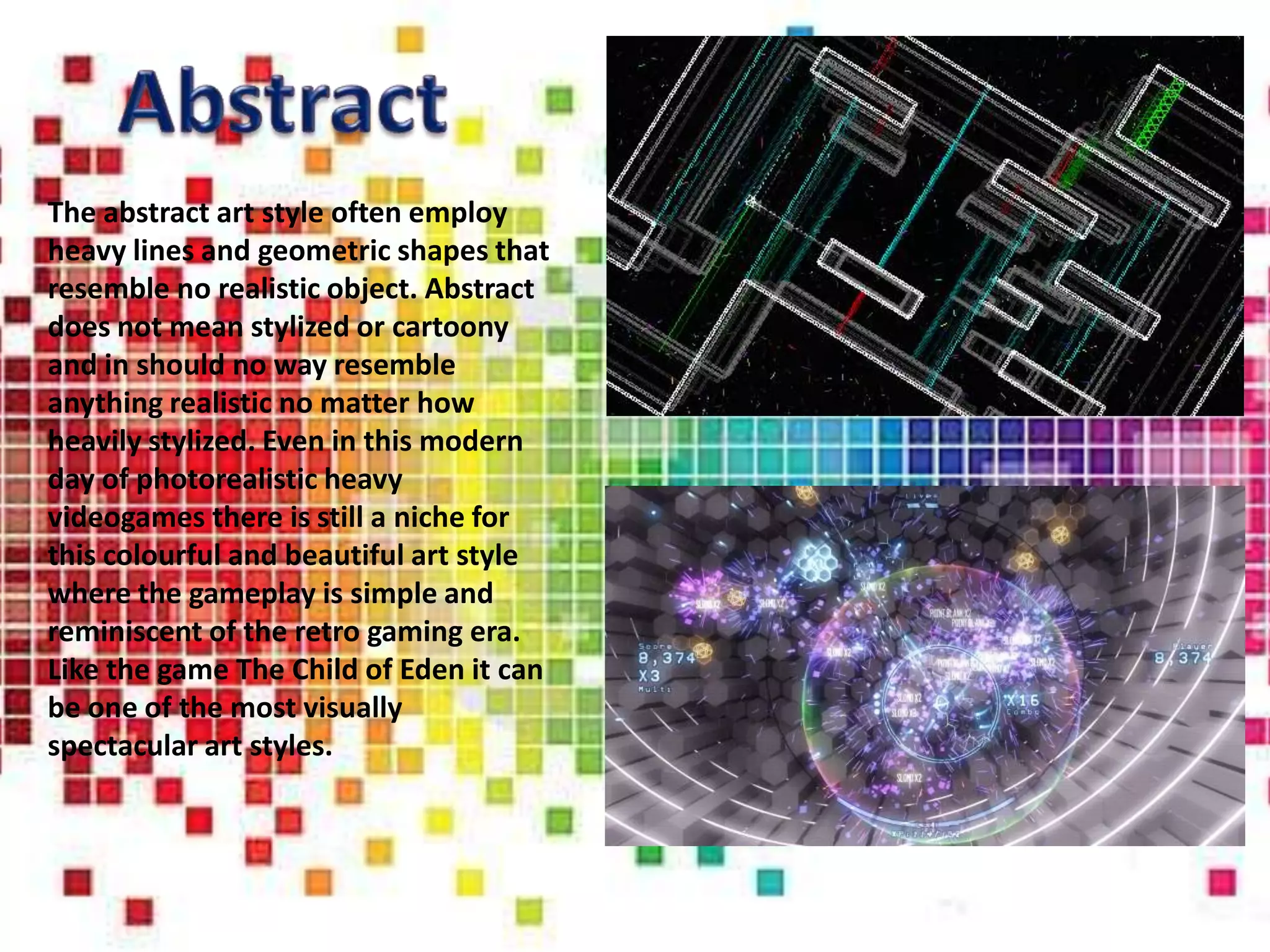 The abstract art style often employ
heavy lines and geometric shapes that
resemble no realistic object. Abstract
does not mean stylized or cartoony
and in should no way resemble
anything realistic no matter how
heavily stylized. Even in this modern
day of photorealistic heavy
videogames there is still a niche for
this colourful and beautiful art style
where the gameplay is simple and
reminiscent of the retro gaming era.
Like the game The Child of Eden it can
be one of the most visually
spectacular art styles.
 
