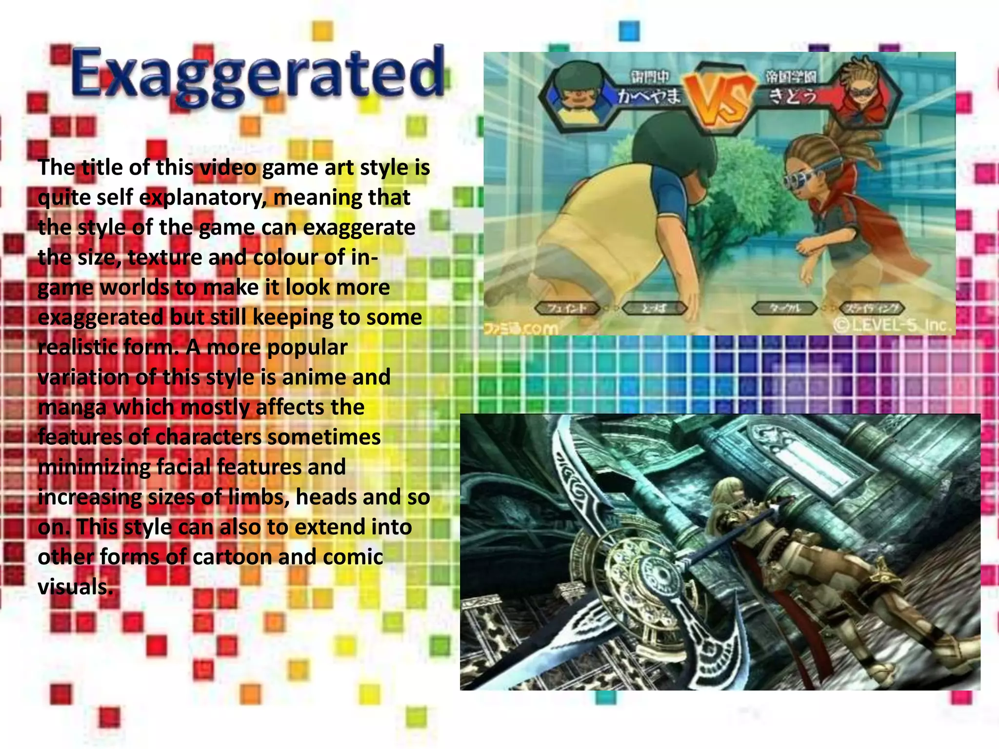 The title of this video game art style is
quite self explanatory, meaning that
the style of the game can exaggerate
the size, texture and colour of in-
game worlds to make it look more
exaggerated but still keeping to some
realistic form. A more popular
variation of this style is anime and
manga which mostly affects the
features of characters sometimes
minimizing facial features and
increasing sizes of limbs, heads and so
on. This style can also to extend into
other forms of cartoon and comic
visuals.
 