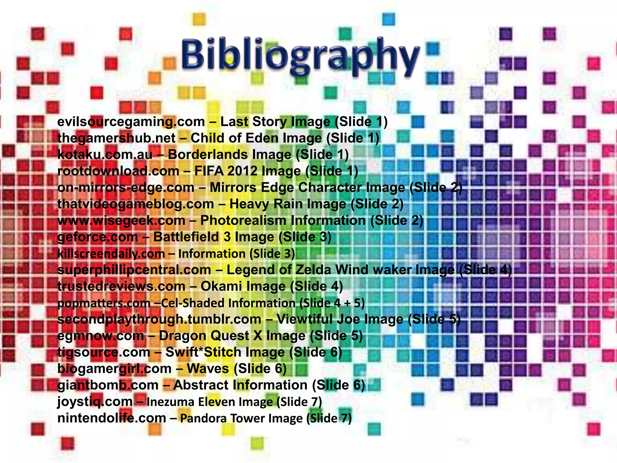 evilsourcegaming.com – Last Story Image (Slide 1)
thegamershub.net – Child of Eden Image (Slide 1)
kotaku.com.au – Borderlands Image (Slide 1)
rootdownload.com – FIFA 2012 Image (Slide 1)
on-mirrors-edge.com – Mirrors Edge Character Image (Slide 2)
thatvideogameblog.com – Heavy Rain Image (Slide 2)
www.wisegeek.com – Photorealism Information (Slide 2)
geforce.com – Battlefield 3 Image (Slide 3)
killscreendaily.com – Information (Slide 3)
superphillipcentral.com – Legend of Zelda Wind waker Image (Slide 4)
trustedreviews.com – Okami Image (Slide 4)
popmatters.com –Cel-Shaded Information (Slide 4 + 5)
secondplaythrough.tumblr.com – Viewtiful Joe Image (Slide 5)
egmnow.com – Dragon Quest X Image (Slide 5)
tigsource.com – Swift*Stitch Image (Slide 6)
biogamergirl.com – Waves (Slide 6)
giantbomb.com – Abstract Information (Slide 6)
joystiq.com – Inezuma Eleven Image (Slide 7)
nintendolife.com – Pandora Tower Image (Slide 7)
 
