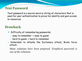 Text Password
Text password is a secret word or string of characters that is
used for user authentication to prove his identity and gain access
to resources.
Drawback
 Difficulty of remembering passwords.
 easy to remember -> easy to guess
 hard to guess -> hard to remember
 Vulnerable to attacks like Dictionary attack, Brute force
attack .
Many solutions have been proposed. Graphical password is
one of the solutions.
 