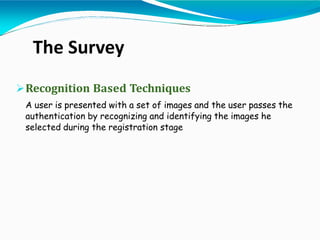 Recognition Based Techniques
A user is presented with a set of images and the user passes the
authentication by recognizing and identifying the images he
selected during the registration stage
The Survey
 