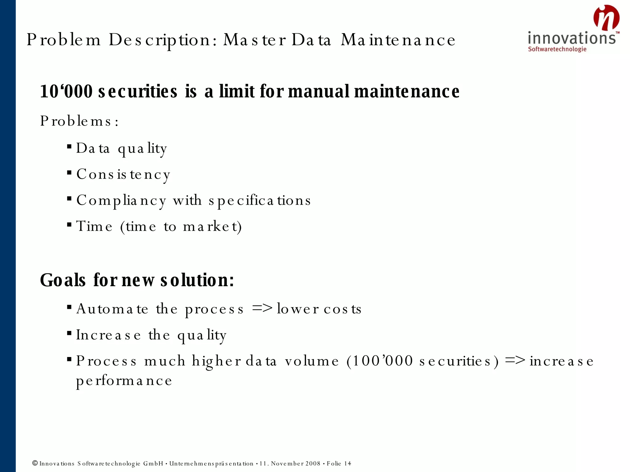 Problem Description: Master Data Maintenance 10‘000 securities is a limit for manual maintenance Problems: Data quality Consistency Compliancy with specifications Time (time to market) Goals for new solution: Automate the process => lower costs Increase the quality Process much higher data volume (100’000 securities) => increase performance Problem  description 