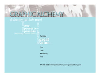 GRAPHIC ALCHEMY
into a substance of

–noun, plural

al·che·my [al-kuh-mee]
any
power or
process

of transmuting a common substance,

Portfolio

great
value.
Print
Logo
Advertising
Web

773.989.9203 | kim@graphicalchemy.com | graphicalchemy.com

 