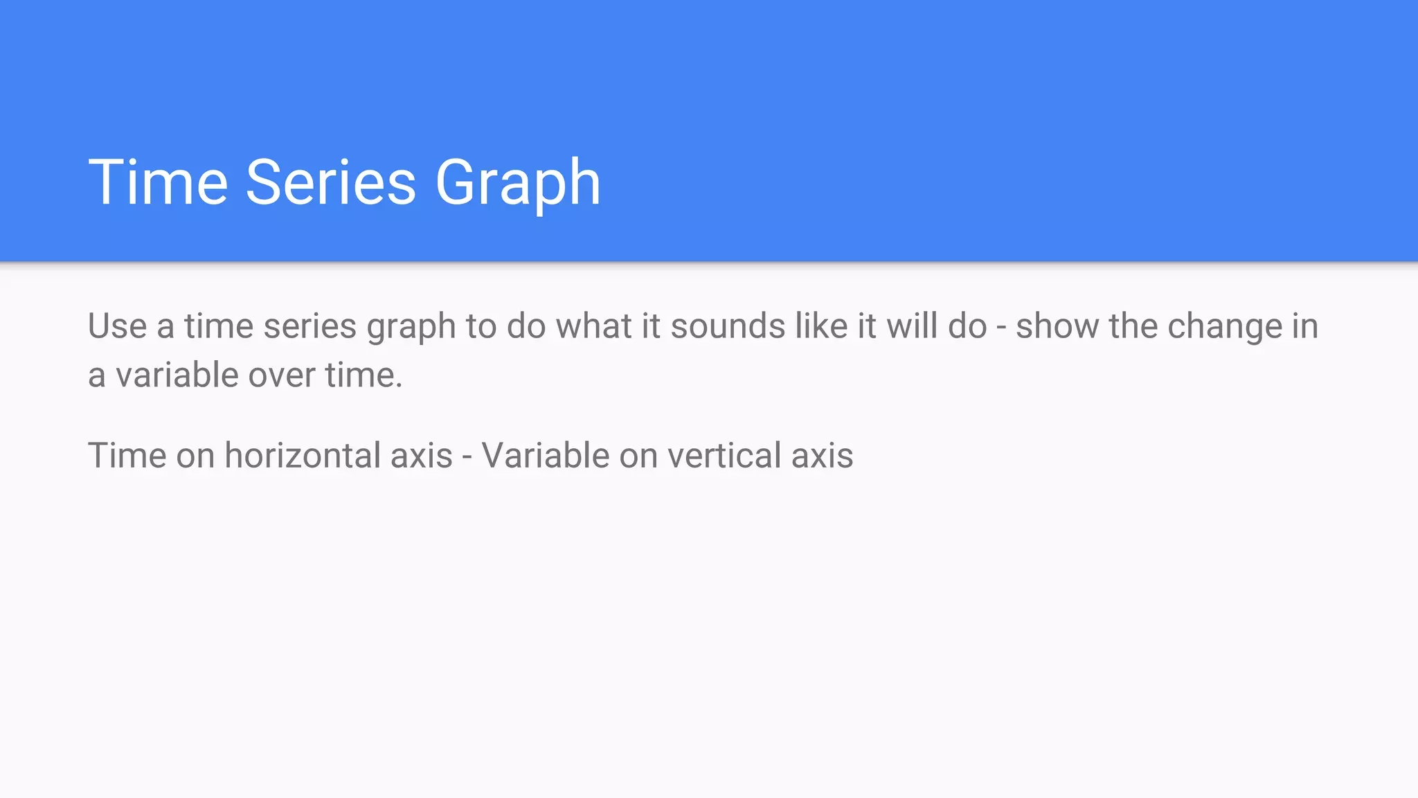 Time Series Graph
Use a time series graph to do what it sounds like it will do - show the change in
a variable over time.
Time on horizontal axis - Variable on vertical axis
 