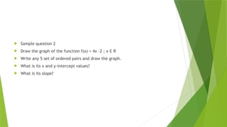  Sample question 2
 Draw the graph of the function f(x) = 4x -2 ; x Є R
 Write any 5 set of ordered pairs and draw the graph.
 What is its x and y-intercept values?
 What is its slope?
 