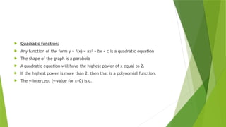  Quadratic function:
 Any function of the form y = f(x) = ax2
+ bx + c is a quadratic equation
 The shape of the graph is a parabola
 A quadratic equation will have the highest power of x equal to 2.
 If the highest power is more than 2, then that is a polynomial function.
 The y-intercept (y-value for x=0) is c.
 