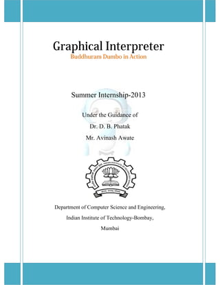 Graphical Interpreter 
Buddhuram Dumbo in Action 
Summer Internship-2013 
Under the Guidance of 
Dr. D. B. Phatak 
Mr. Avinash Awate 
Department of Computer Science and Engineering, 
Indian Institute of Technology-Bombay, 
Mumbai 
 