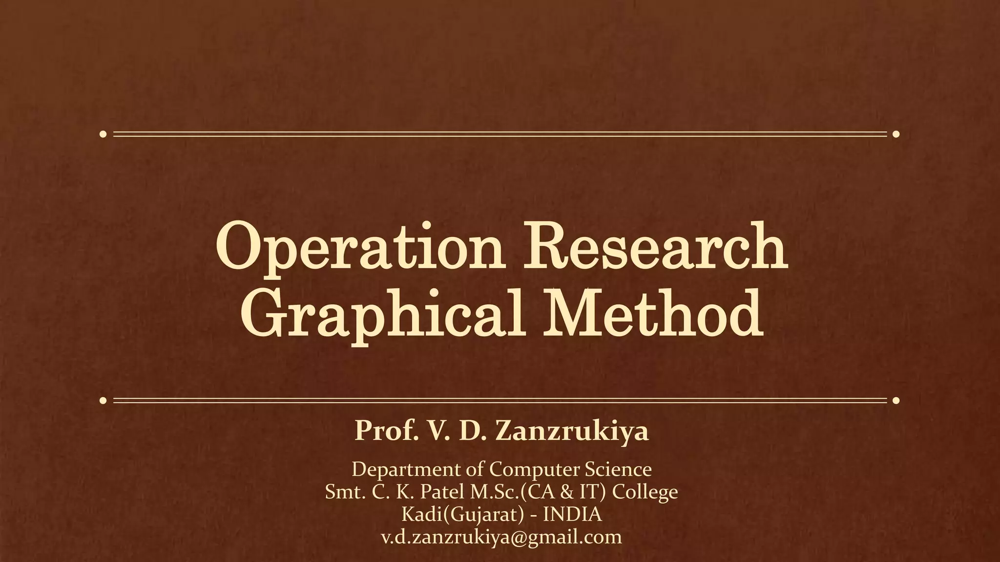 Operation Research
Graphical Method
Prof. V. D. Zanzrukiya
Department of Computer Science
Smt. C. K. Patel M.Sc.(CA & IT) College
Kadi(Gujarat) - INDIA
v.d.zanzrukiya@gmail.com
 