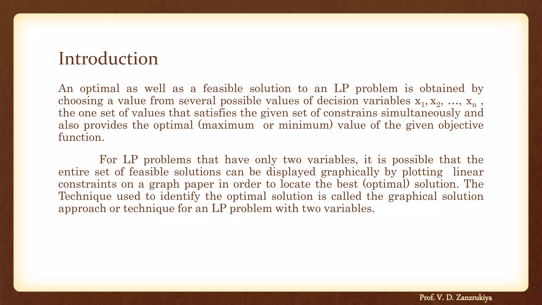 Introduction
An optimal as well as a feasible solution to an LP problem is obtained by
choosing a value from several possible values of decision variables x1, x2, …, xn ,
the one set of values that satisfies the given set of constrains simultaneously and
also provides the optimal (maximum or minimum) value of the given objective
function.
For LP problems that have only two variables, it is possible that the
entire set of feasible solutions can be displayed graphically by plotting linear
constraints on a graph paper in order to locate the best (optimal) solution. The
Technique used to identify the optimal solution is called the graphical solution
approach or technique for an LP problem with two variables.
Prof. V. D. Zanzrukiya
 