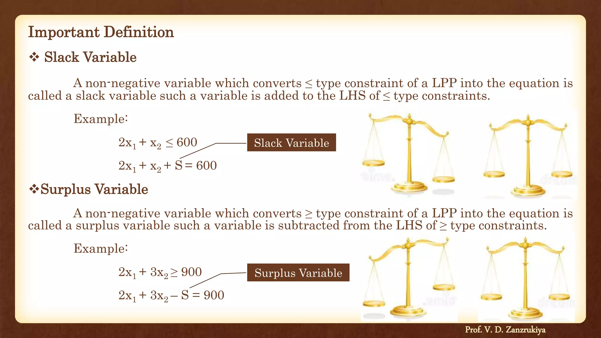 Important Definition
 Slack Variable
A non-negative variable which converts ≤ type constraint of a LPP into the equation is
called a slack variable such a variable is added to the LHS of ≤ type constraints.
Example:
2x1 + x2 ≤ 600
2x1 + x2 + S = 600
Surplus Variable
A non-negative variable which converts ≥ type constraint of a LPP into the equation is
called a surplus variable such a variable is subtracted from the LHS of ≥ type constraints.
Example:
2x1 + 3x2 ≥ 900
2x1 + 3x2 – S = 900
Slack Variable
Surplus Variable
Prof. V. D. Zanzrukiya
 