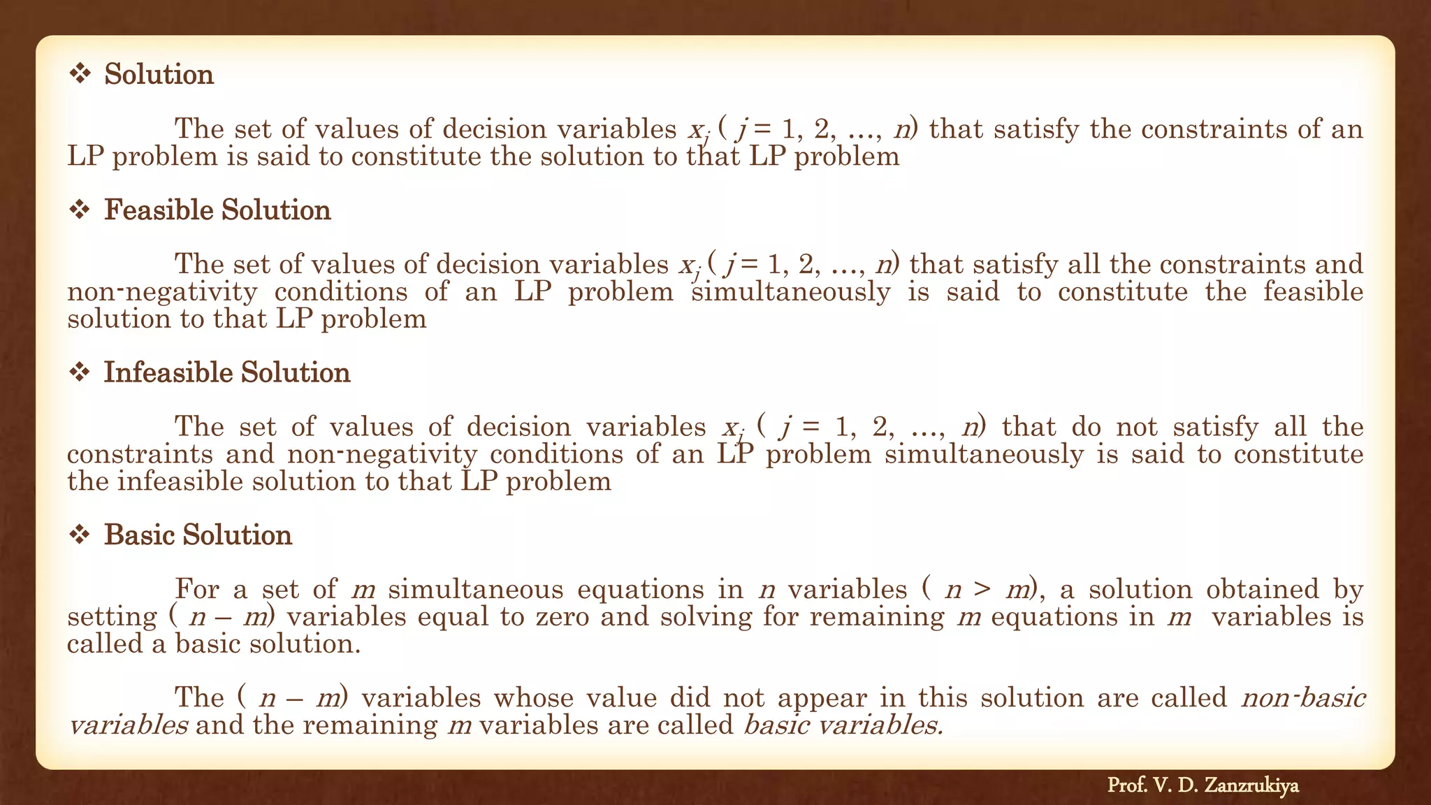  Solution
The set of values of decision variables xj ( j = 1, 2, …, n) that satisfy the constraints of an
LP problem is said to constitute the solution to that LP problem
 Feasible Solution
The set of values of decision variables xj ( j = 1, 2, …, n) that satisfy all the constraints and
non-negativity conditions of an LP problem simultaneously is said to constitute the feasible
solution to that LP problem
 Infeasible Solution
The set of values of decision variables xj ( j = 1, 2, …, n) that do not satisfy all the
constraints and non-negativity conditions of an LP problem simultaneously is said to constitute
the infeasible solution to that LP problem
 Basic Solution
For a set of m simultaneous equations in n variables ( n > m), a solution obtained by
setting ( n – m) variables equal to zero and solving for remaining m equations in m variables is
called a basic solution.
The ( n – m) variables whose value did not appear in this solution are called non-basic
variables and the remaining m variables are called basic variables.
Prof. V. D. Zanzrukiya
 
