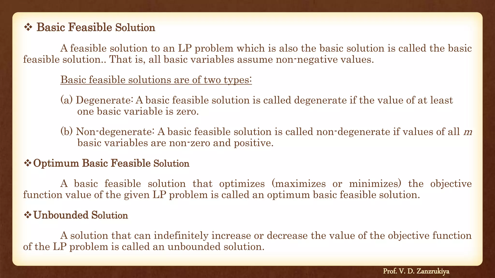 Basic Feasible Solution
A feasible solution to an LP problem which is also the basic solution is called the basic
feasible solution.. That is, all basic variables assume non-negative values.
Basic feasible solutions are of two types:
(a) Degenerate: A basic feasible solution is called degenerate if the value of at least
one basic variable is zero.
(b) Non-degenerate: A basic feasible solution is called non-degenerate if values of all m
basic variables are non-zero and positive.
Optimum Basic Feasible Solution
A basic feasible solution that optimizes (maximizes or minimizes) the objective
function value of the given LP problem is called an optimum basic feasible solution.
Unbounded Solution
A solution that can indefinitely increase or decrease the value of the objective function
of the LP problem is called an unbounded solution.
Prof. V. D. Zanzrukiya
 