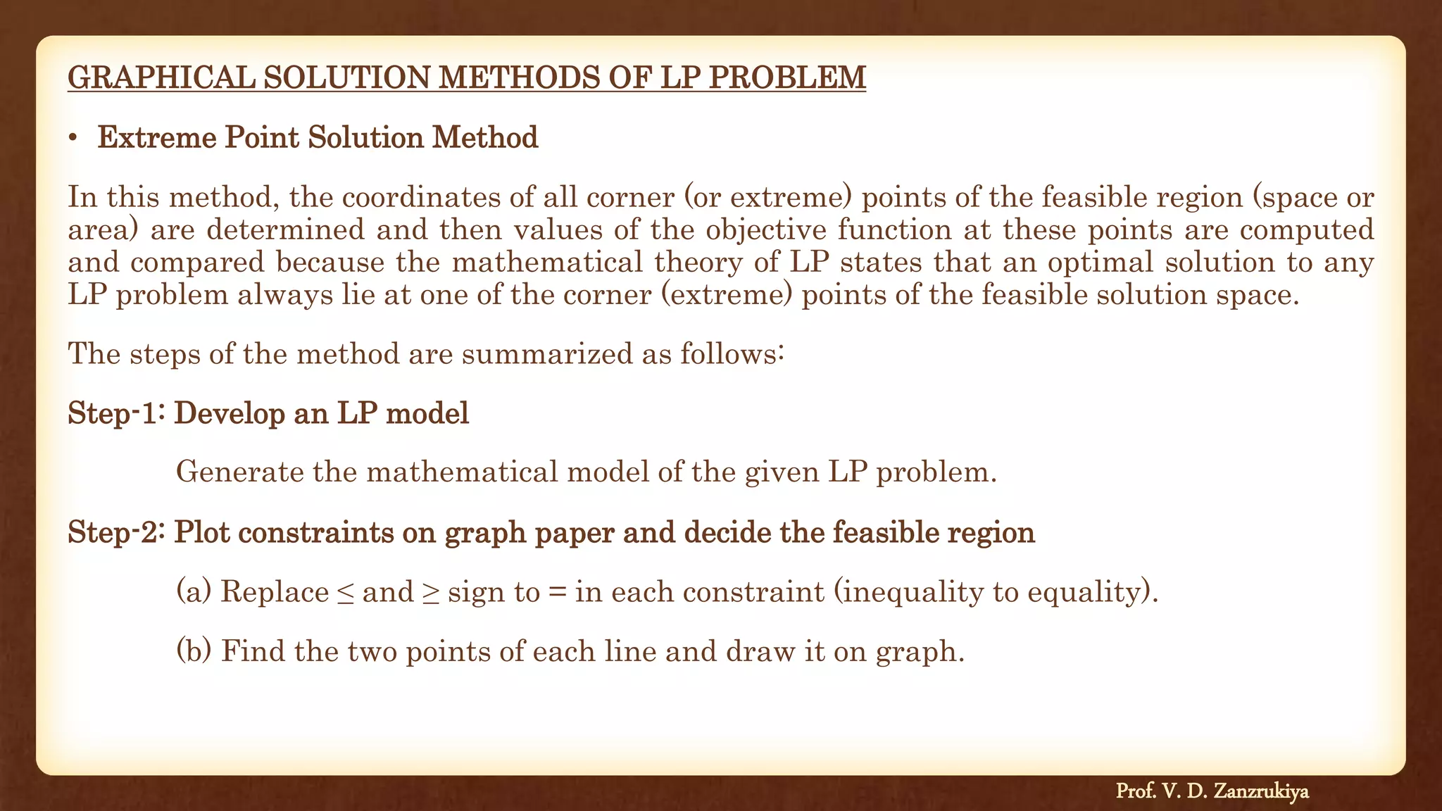 GRAPHICAL SOLUTION METHODS OF LP PROBLEM
• Extreme Point Solution Method
In this method, the coordinates of all corner (or extreme) points of the feasible region (space or
area) are determined and then values of the objective function at these points are computed
and compared because the mathematical theory of LP states that an optimal solution to any
LP problem always lie at one of the corner (extreme) points of the feasible solution space.
The steps of the method are summarized as follows:
Step-1: Develop an LP model
Generate the mathematical model of the given LP problem.
Step-2: Plot constraints on graph paper and decide the feasible region
(a) Replace ≤ and ≥ sign to = in each constraint (inequality to equality).
(b) Find the two points of each line and draw it on graph.
Prof. V. D. Zanzrukiya
 
