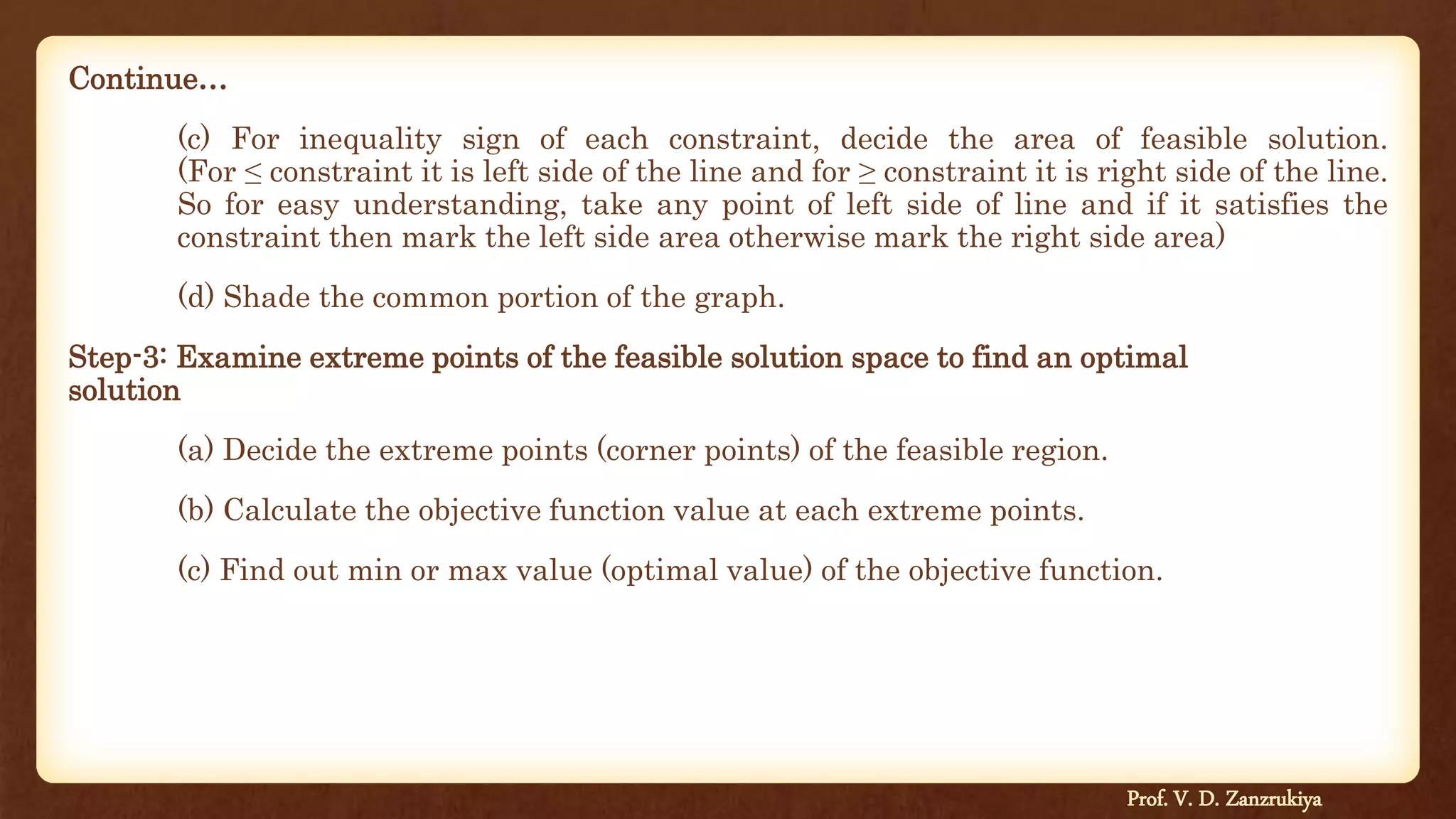 Continue…
(c) For inequality sign of each constraint, decide the area of feasible solution.
(For ≤ constraint it is left side of the line and for ≥ constraint it is right side of the line.
So for easy understanding, take any point of left side of line and if it satisfies the
constraint then mark the left side area otherwise mark the right side area)
(d) Shade the common portion of the graph.
Step-3: Examine extreme points of the feasible solution space to find an optimal
solution
(a) Decide the extreme points (corner points) of the feasible region.
(b) Calculate the objective function value at each extreme points.
(c) Find out min or max value (optimal value) of the objective function.
Prof. V. D. Zanzrukiya
 