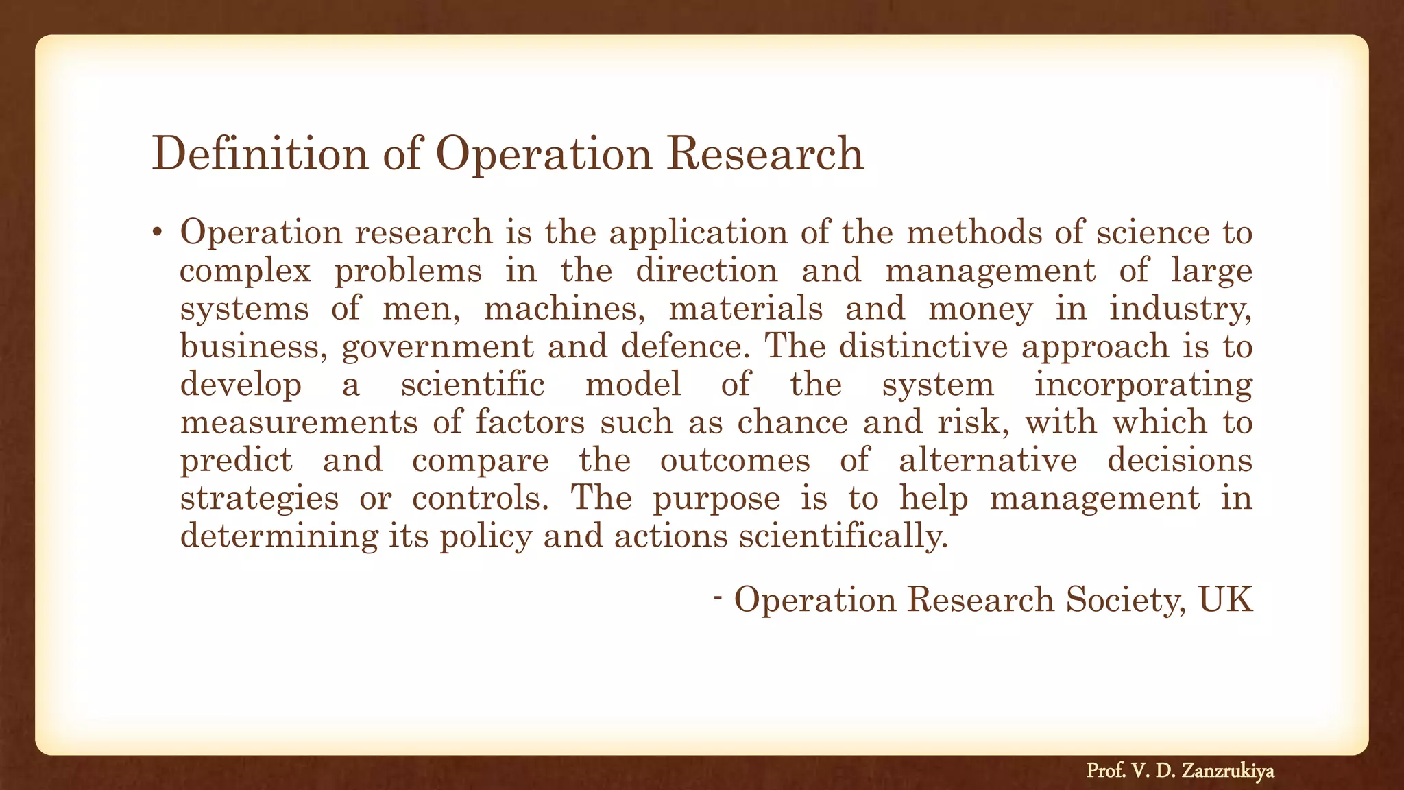 Definition of Operation Research
• Operation research is the application of the methods of science to
complex problems in the direction and management of large
systems of men, machines, materials and money in industry,
business, government and defence. The distinctive approach is to
develop a scientific model of the system incorporating
measurements of factors such as chance and risk, with which to
predict and compare the outcomes of alternative decisions
strategies or controls. The purpose is to help management in
determining its policy and actions scientifically.
- Operation Research Society, UK
Prof. V. D. Zanzrukiya
 