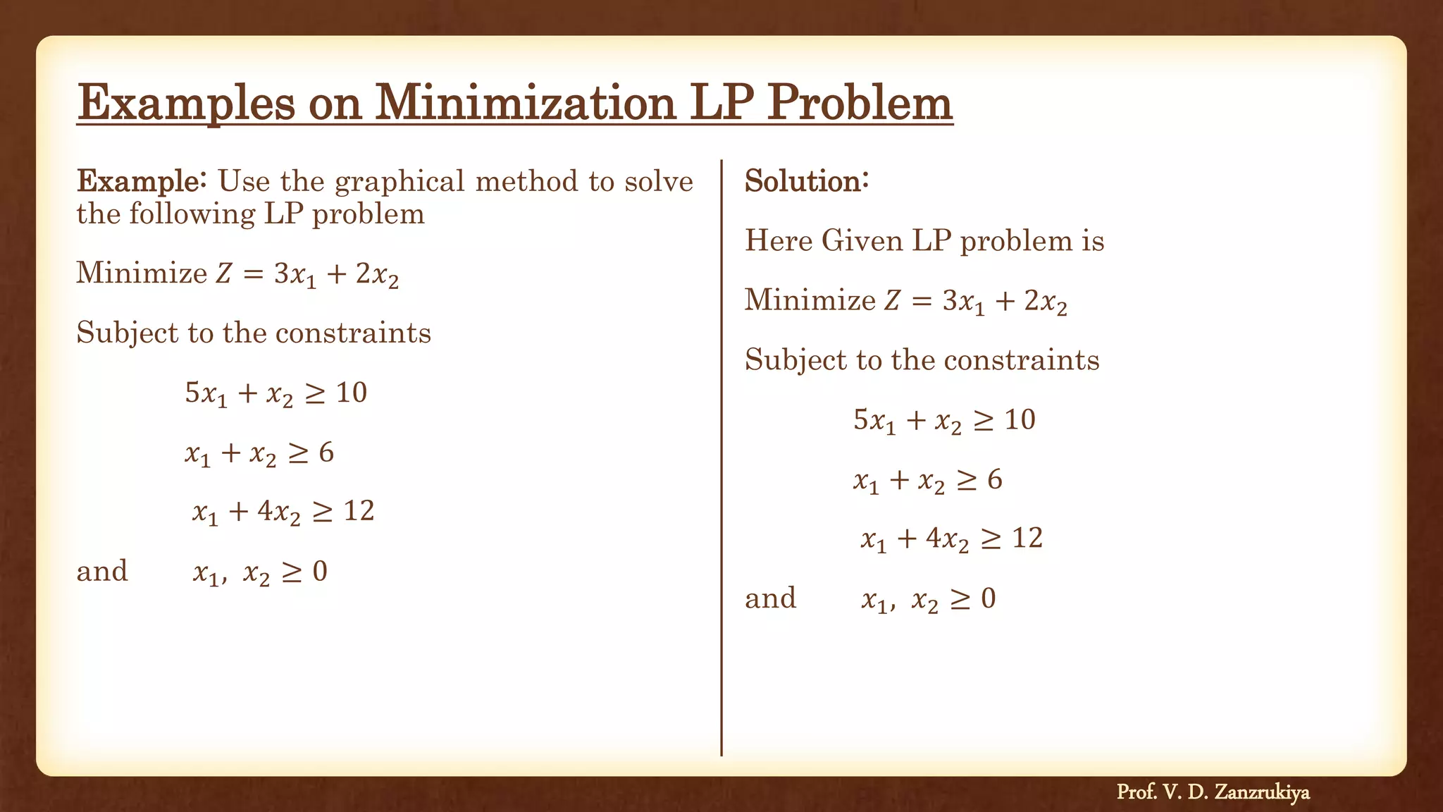 Examples on Minimization LP Problem
Example: Use the graphical method to solve
the following LP problem
Minimize 𝑍 = 3𝑥1 + 2𝑥2
Subject to the constraints
5𝑥1 + 𝑥2 ≥ 10
𝑥1 + 𝑥2 ≥ 6
𝑥1 + 4𝑥2 ≥ 12
and 𝑥1, 𝑥2 ≥ 0
Solution:
Here Given LP problem is
Minimize 𝑍 = 3𝑥1 + 2𝑥2
Subject to the constraints
5𝑥1 + 𝑥2 ≥ 10
𝑥1 + 𝑥2 ≥ 6
𝑥1 + 4𝑥2 ≥ 12
and 𝑥1, 𝑥2 ≥ 0
Prof. V. D. Zanzrukiya
 