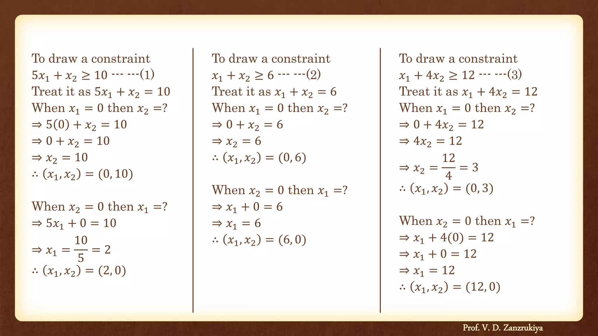 To draw a constraint
5𝑥1 + 𝑥2 ≥ 10 --- ---(1)
Treat it as 5𝑥1 + 𝑥2 = 10
When 𝑥1 = 0 then 𝑥2 =?
⇒ 5 0 + 𝑥2 = 10
⇒ 0 + 𝑥2 = 10
⇒ 𝑥2 = 10
∴ 𝑥1, 𝑥2 = (0, 10)
When 𝑥2 = 0 then 𝑥1 =?
⇒ 5𝑥1 + 0 = 10
⇒ 𝑥1 =
10
5
= 2
∴ 𝑥1, 𝑥2 = (2, 0)
To draw a constraint
𝑥1 + 4𝑥2 ≥ 12 --- ---(3)
Treat it as 𝑥1 + 4𝑥2 = 12
When 𝑥1 = 0 then 𝑥2 =?
⇒ 0 + 4𝑥2 = 12
⇒ 4𝑥2 = 12
⇒ 𝑥2 =
12
4
= 3
∴ 𝑥1, 𝑥2 = (0, 3)
When 𝑥2 = 0 then 𝑥1 =?
⇒ 𝑥1 + 4(0) = 12
⇒ 𝑥1 + 0 = 12
⇒ 𝑥1 = 12
∴ 𝑥1, 𝑥2 = (12, 0)
Prof. V. D. Zanzrukiya
To draw a constraint
𝑥1 + 𝑥2 ≥ 6 --- ---(2)
Treat it as 𝑥1 + 𝑥2 = 6
When 𝑥1 = 0 then 𝑥2 =?
⇒ 0 + 𝑥2 = 6
⇒ 𝑥2 = 6
∴ 𝑥1, 𝑥2 = (0, 6)
When 𝑥2 = 0 then 𝑥1 =?
⇒ 𝑥1 + 0 = 6
⇒ 𝑥1 = 6
∴ 𝑥1, 𝑥2 = (6, 0)
 