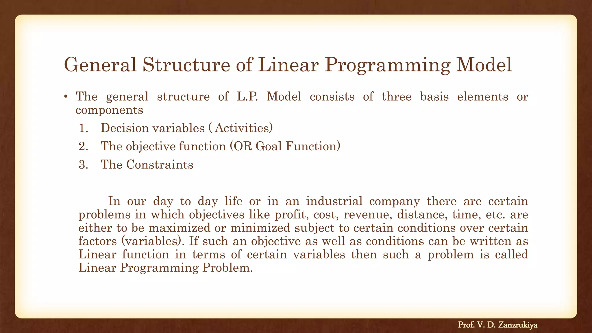 General Structure of Linear Programming Model
• The general structure of L.P. Model consists of three basis elements or
components
1. Decision variables ( Activities)
2. The objective function (OR Goal Function)
3. The Constraints
In our day to day life or in an industrial company there are certain
problems in which objectives like profit, cost, revenue, distance, time, etc. are
either to be maximized or minimized subject to certain conditions over certain
factors (variables). If such an objective as well as conditions can be written as
Linear function in terms of certain variables then such a problem is called
Linear Programming Problem.
Prof. V. D. Zanzrukiya
 