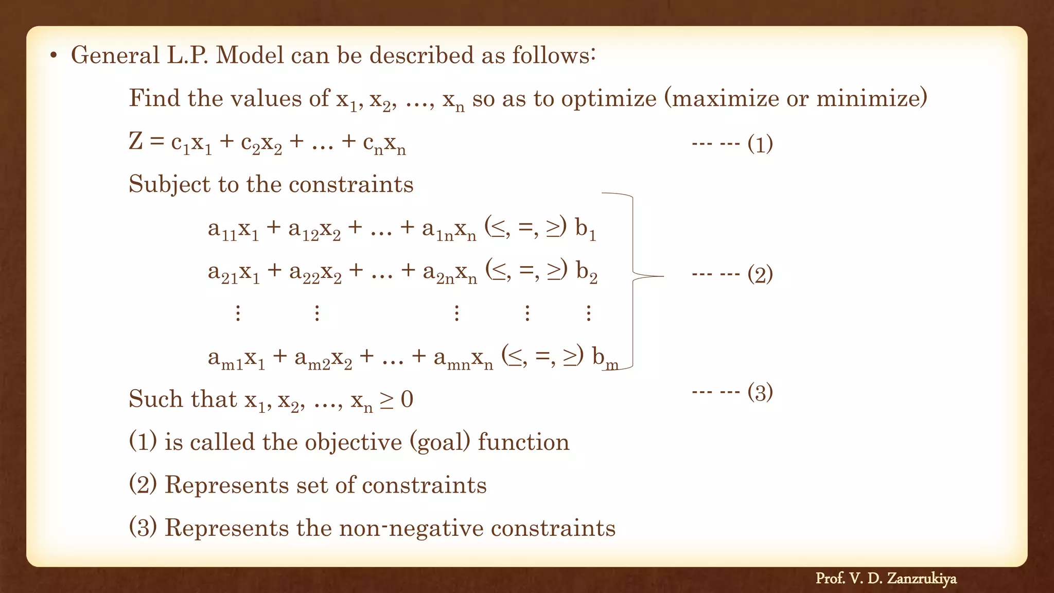 • General L.P. Model can be described as follows:
Find the values of x1, x2, …, xn so as to optimize (maximize or minimize)
Z = c1x1 + c2x2 + … + cnxn
Subject to the constraints
a11x1 + a12x2 + … + a1nxn (≤, =, ≥) b1
a21x1 + a22x2 + … + a2nxn (≤, =, ≥) b2
⋮ ⋮ ⋮ ⋮ ⋮
am1x1 + am2x2 + … + amnxn (≤, =, ≥) bm
Such that x1, x2, …, xn ≥ 0
(1) is called the objective (goal) function
(2) Represents set of constraints
(3) Represents the non-negative constraints
--- --- (1)
--- --- (2)
--- --- (3)
Prof. V. D. Zanzrukiya
 