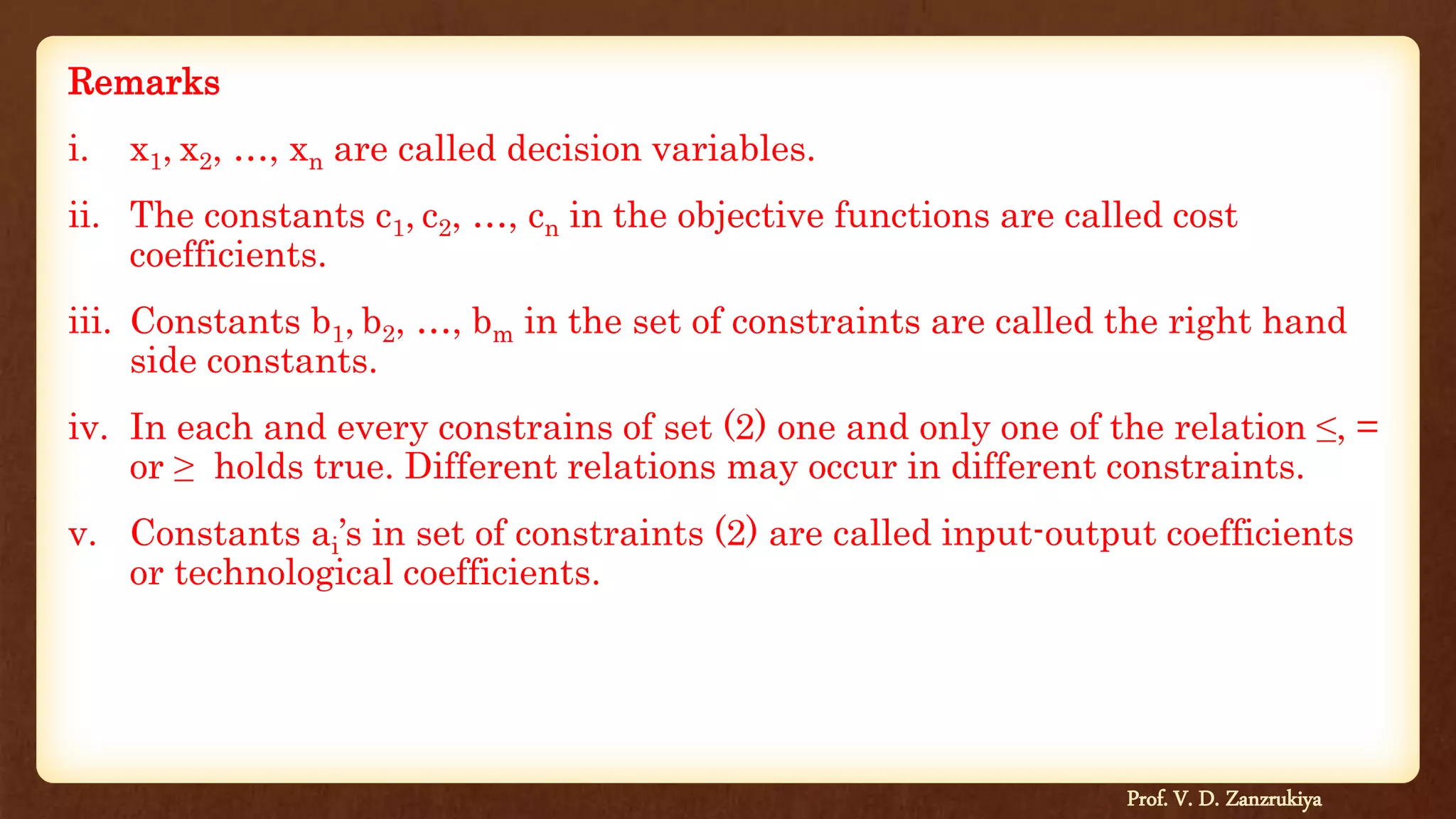Remarks
i. x1, x2, …, xn are called decision variables.
ii. The constants c1, c2, …, cn in the objective functions are called cost
coefficients.
iii. Constants b1, b2, …, bm in the set of constraints are called the right hand
side constants.
iv. In each and every constrains of set (2) one and only one of the relation ≤, =
or ≥ holds true. Different relations may occur in different constraints.
v. Constants ai’s in set of constraints (2) are called input-output coefficients
or technological coefficients.
Prof. V. D. Zanzrukiya
 