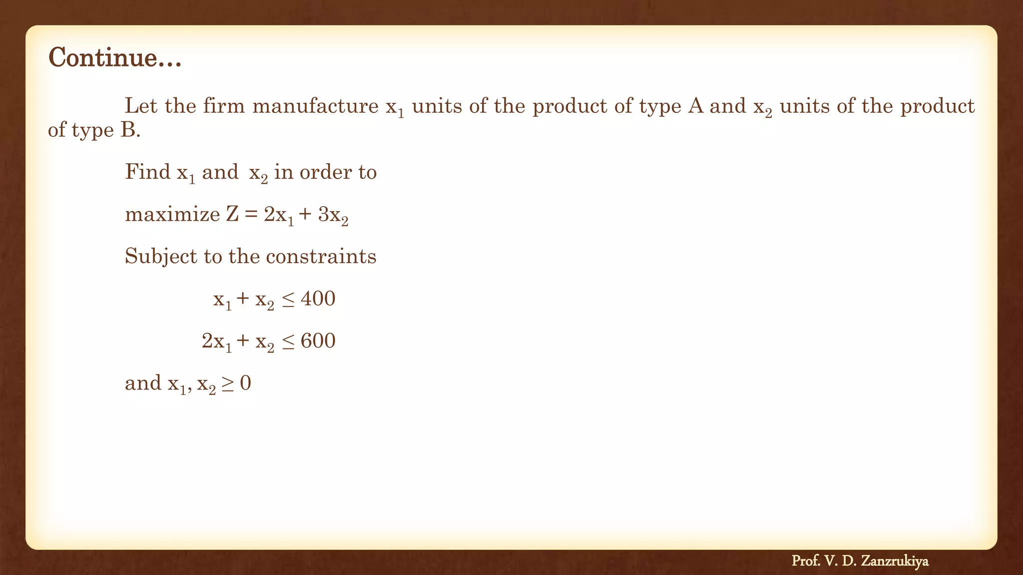 Continue…
Let the firm manufacture x1 units of the product of type A and x2 units of the product
of type B.
Find x1 and x2 in order to
maximize Z = 2x1 + 3x2
Subject to the constraints
x1 + x2 ≤ 400
2x1 + x2 ≤ 600
and x1, x2 ≥ 0
Prof. V. D. Zanzrukiya
 