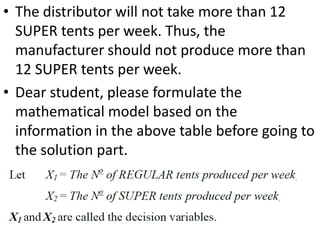 • The distributor will not take more than 12
SUPER tents per week. Thus, the
manufacturer should not produce more than
12 SUPER tents per week.
• Dear student, please formulate the
mathematical model based on the
information in the above table before going to
the solution part.
 