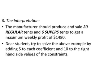 3. The Interpretation:
• The manufacturer should produce and sale 20
REGULAR tents and 6 SUPERS tents to get a
maximum weekly profit of $1480.
• Dear student, try to solve the above example by
adding 5 to each coefficient and 10 to the right
hand side values of the constraints.
 