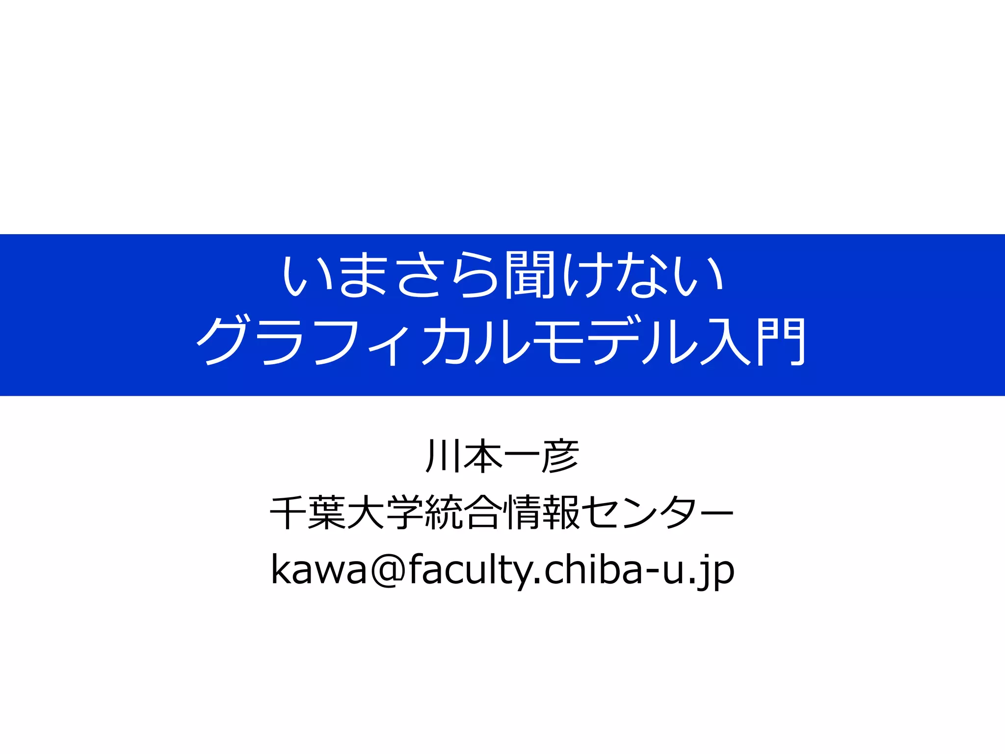 いまさら聞けない
グラフィカルモデル入門
川本一彦
千葉大学統合情報センター
kawa@faculty.chiba-u.jp
 