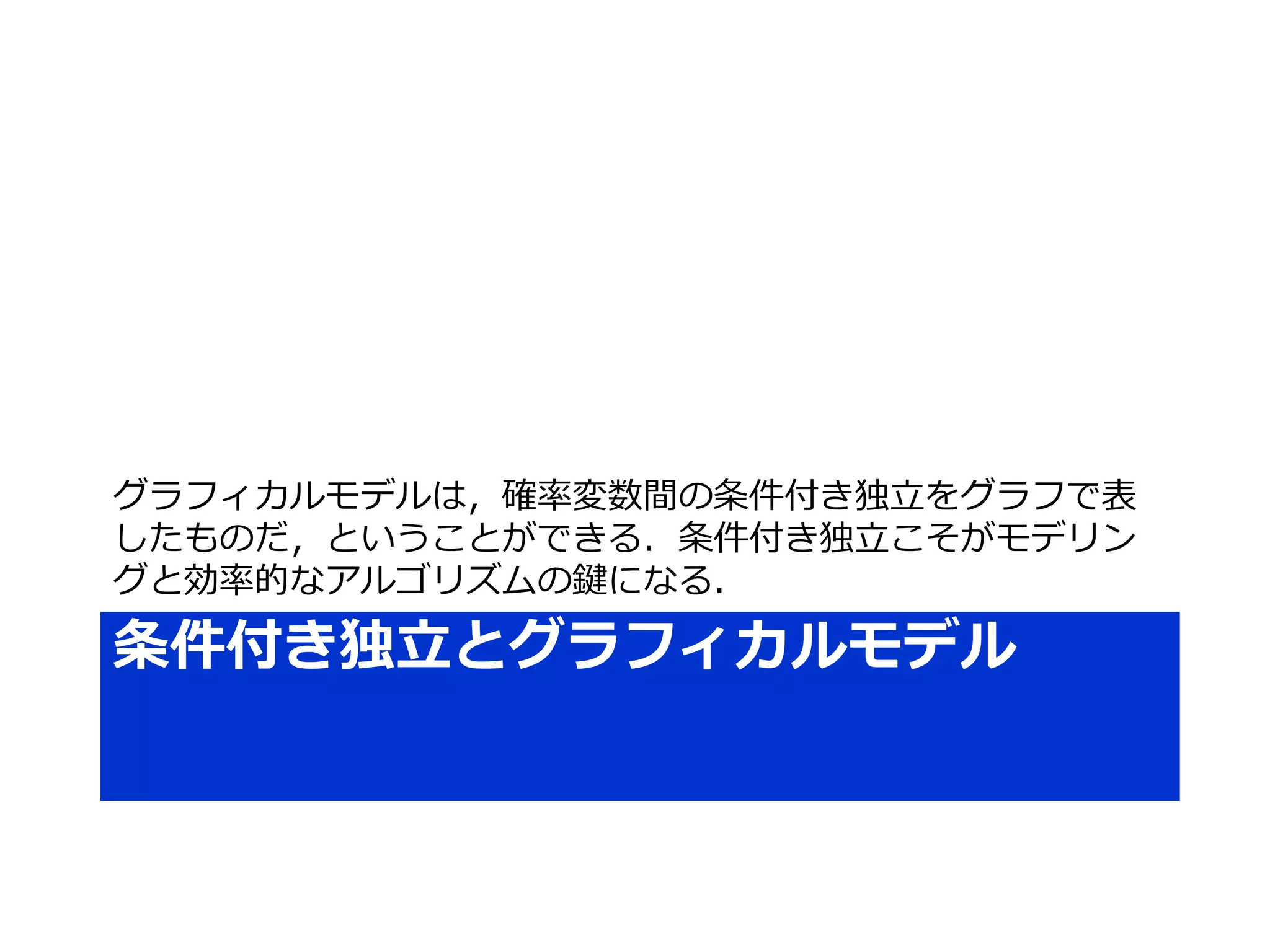 条件付き独立とグラフィカルモデル
グラフィカルモデルは，確率変数間の条件付き独立をグラフで表
したものだ，ということができる．条件付き独立こそがモデリン
グと効率的なアルゴリズムの鍵になる．
 