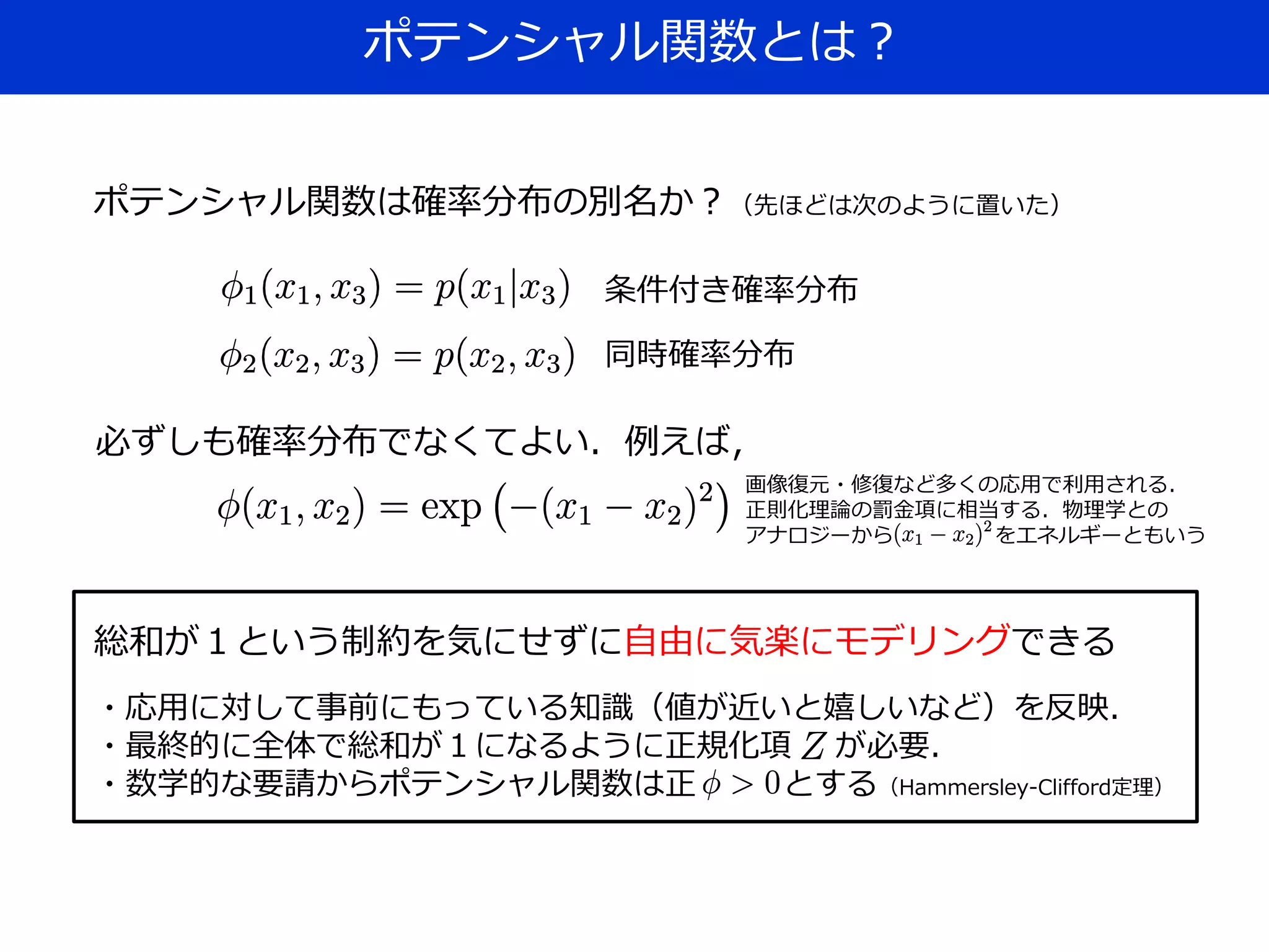 ポテンシャル関数とは？
ポテンシャル関数は確率分布の別名か？（先ほどは次のように置いた）
条件付き確率分布
同時確率分布
必ずしも確率分布でなくてよい．例えば，
画像復元・修復など多くの応用で利用される．
正則化理論の罰金項に相当する．物理学との
アナロジーから をエネルギーともいう
総和が１という制約を気にせずに自由に気楽にモデリングできる
・応用に対して事前にもっている知識（値が近いと嬉しいなど）を反映．
・最終的に全体で総和が１になるように正規化項 が必要．
・数学的な要請からポテンシャル関数は正 とする（Hammersley-Clifford定理）
 