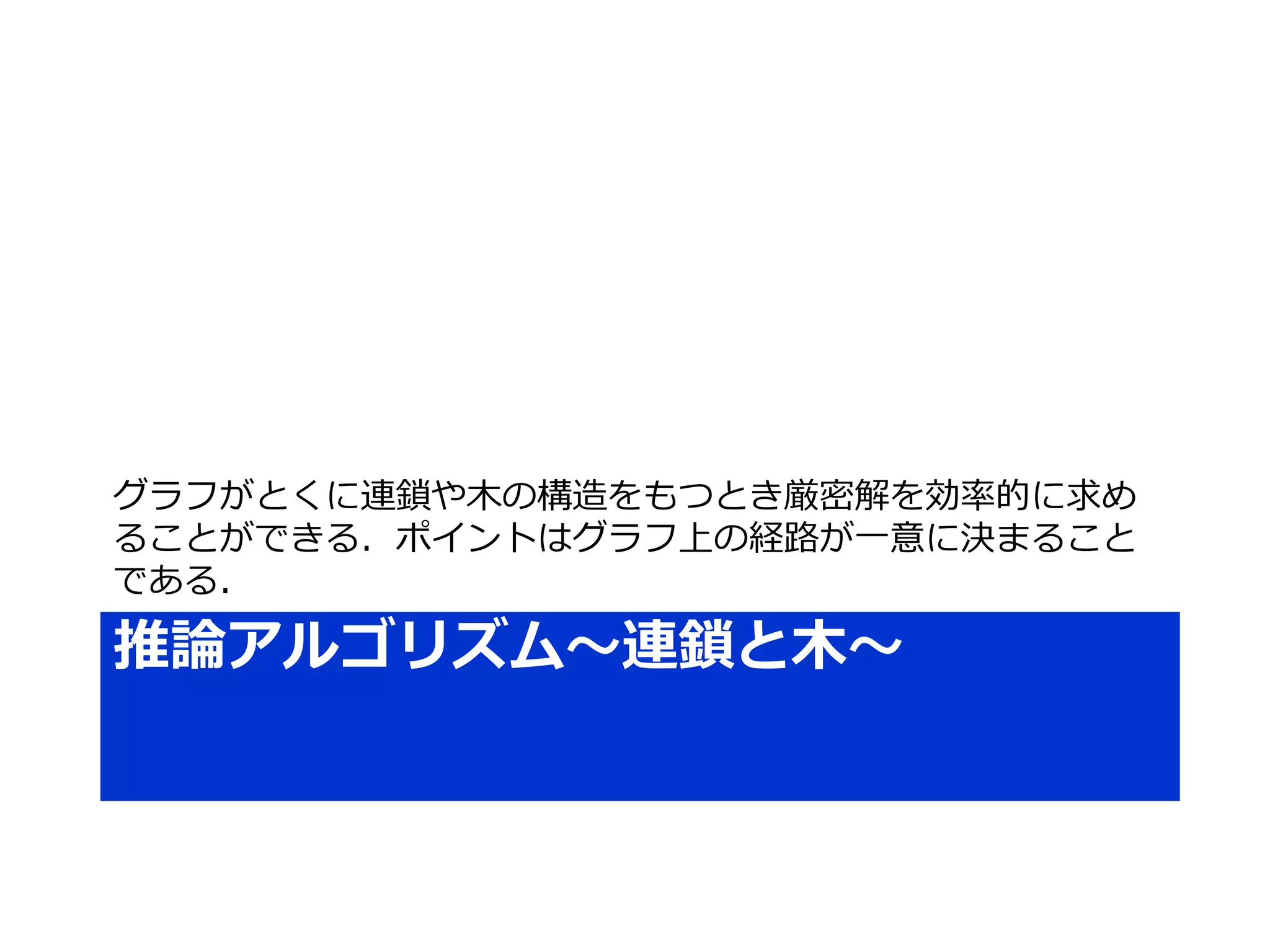 推論アルゴリズム～連鎖と木～
グラフがとくに連鎖や木の構造をもつとき厳密解を効率的に求め
ることができる．ポイントはグラフ上の経路が一意に決まること
である．
 
