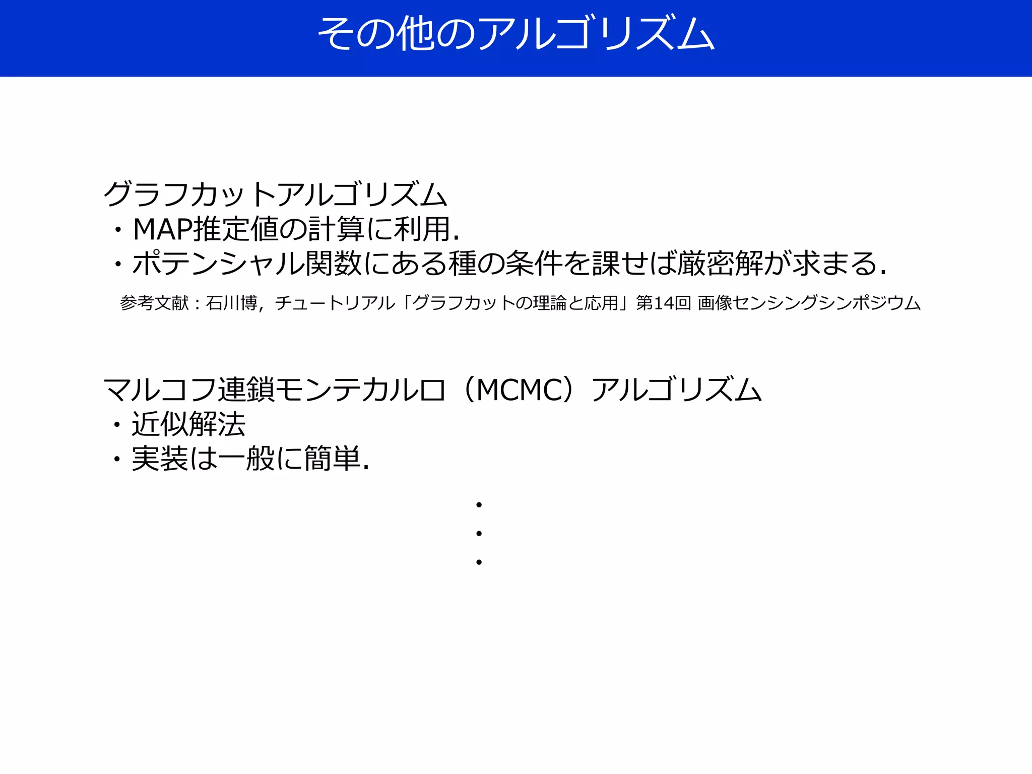 その他のアルゴリズム
グラフカットアルゴリズム
・MAP推定値の計算に利用．
・ポテンシャル関数にある種の条件を課せば厳密解が求まる．
参考文献：石川博，チュートリアル「グラフカットの理論と応用」第14回 画像センシングシンポジウム
マルコフ連鎖モンテカルロ（MCMC）アルゴリズム
・近似解法
・実装は一般に簡単．
・
・
・
 
