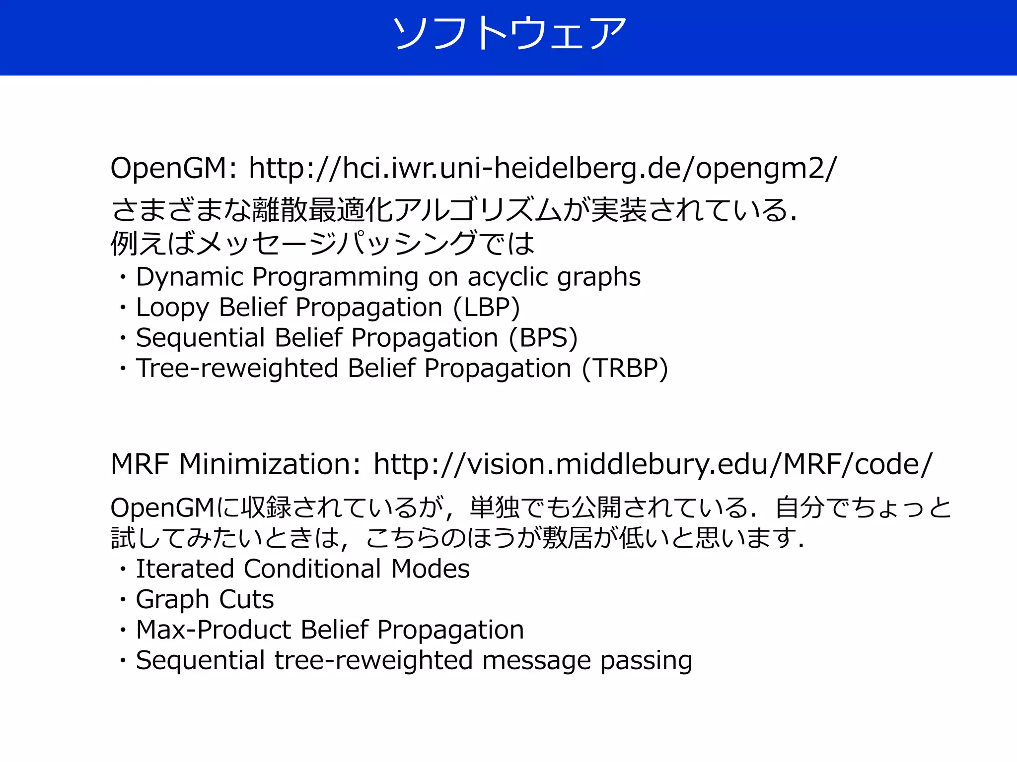 ソフトウェア
OpenGM: http://hci.iwr.uni-heidelberg.de/opengm2/
さまざまな離散最適化アルゴリズムが実装されている．
例えばメッセージパッシングでは
・Dynamic Programming on acyclic graphs
・Loopy Belief Propagation (LBP)
・Sequential Belief Propagation (BPS)
・Tree-reweighted Belief Propagation (TRBP)
MRF Minimization: http://vision.middlebury.edu/MRF/code/
OpenGMに収録されているが，単独でも公開されている．自分でちょっと
試してみたいときは，こちらのほうが敷居が低いと思います．
・Iterated Conditional Modes
・Graph Cuts
・Max-Product Belief Propagation
・Sequential tree-reweighted message passing
 