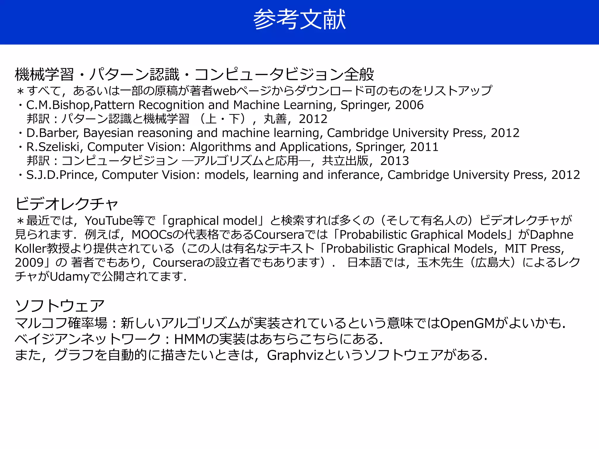 参考文献
機械学習・パターン認識・コンピュータビジョン全般
＊すべて，あるいは一部の原稿が著者webページからダウンロード可のものをリストアップ
・C.M.Bishop,Pattern Recognition and Machine Learning, Springer, 2006
邦訳：パターン認識と機械学習 （上・下），丸善，2012
・D.Barber, Bayesian reasoning and machine learning, Cambridge University Press, 2012
・R.Szeliski, Computer Vision: Algorithms and Applications, Springer, 2011
邦訳：コンピュータビジョン ―アルゴリズムと応用―，共立出版，2013
・S.J.D.Prince, Computer Vision: models, learning and inferance, Cambridge University Press, 2012
ビデオレクチャ
＊最近では，YouTube等で「graphical model」と検索すれば多くの（そして有名人の）ビデオレクチャが
見られます．例えば，MOOCsの代表格であるCourseraでは「Probabilistic Graphical Models」がDaphne
Koller教授より提供されている（この人は有名なテキスト「Probabilistic Graphical Models，MIT Press,
2009」の 著者でもあり，Courseraの設立者でもあります）． 日本語では，玉木先生（広島大）によるレク
チャがUdamyで公開されてます．
ソフトウェア
マルコフ確率場：新しいアルゴリズムが実装されているという意味ではOpenGMがよいかも．
ベイジアンネットワーク：HMMの実装はあちらこちらにある．
また，グラフを自動的に描きたいときは，Graphvizというソフトウェアがある．
 