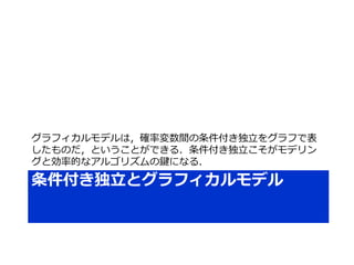 条件付き独立とグラフィカルモデル
グラフィカルモデルは，確率変数間の条件付き独立をグラフで表
したものだ，ということができる．条件付き独立こそがモデリン
グと効率的なアルゴリズムの鍵になる．
 