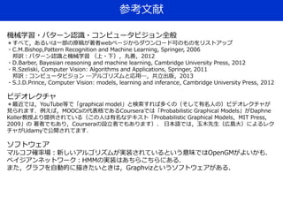 参考文献
機械学習・パターン認識・コンピュータビジョン全般
＊すべて，あるいは一部の原稿が著者webページからダウンロード可のものをリストアップ
・C.M.Bishop,Pattern Recognition and Machine Learning, Springer, 2006
邦訳：パターン認識と機械学習 （上・下），丸善，2012
・D.Barber, Bayesian reasoning and machine learning, Cambridge University Press, 2012
・R.Szeliski, Computer Vision: Algorithms and Applications, Springer, 2011
邦訳：コンピュータビジョン ―アルゴリズムと応用―，共立出版，2013
・S.J.D.Prince, Computer Vision: models, learning and inferance, Cambridge University Press, 2012
ビデオレクチャ
＊最近では，YouTube等で「graphical model」と検索すれば多くの（そして有名人の）ビデオレクチャが
見られます．例えば，MOOCsの代表格であるCourseraでは「Probabilistic Graphical Models」がDaphne
Koller教授より提供されている（この人は有名なテキスト「Probabilistic Graphical Models，MIT Press,
2009」の 著者でもあり，Courseraの設立者でもあります）． 日本語では，玉木先生（広島大）によるレク
チャがUdamyで公開されてます．
ソフトウェア
マルコフ確率場：新しいアルゴリズムが実装されているという意味ではOpenGMがよいかも．
ベイジアンネットワーク：HMMの実装はあちらこちらにある．
また，グラフを自動的に描きたいときは，Graphvizというソフトウェアがある．
 
