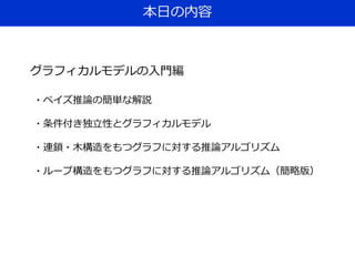 本日の内容
グラフィカルモデルの入門編
・ベイズ推論の簡単な解説
・条件付き独立性とグラフィカルモデル
・連鎖・木構造をもつグラフに対する推論アルゴリズム
・ループ構造をもつグラフに対する推論アルゴリズム（簡略版）
 