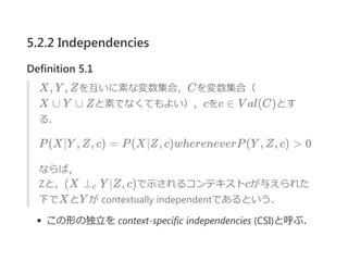5.2.2 Independencies
Definition 5.1
X, Y , Zを互いに素な変数集合，Cを変数集合（
X ∪ Y ∪ Zと素でなくてもよい），cをc ∈ V al(C)とす
る．
P(X∣Y , Z, c) = P(X∣Z, c)whereneverP(Y , Z, c) > 0
ならば，
Zと，(X ⊥ Y ∣Z, c)で示されるコンテキストcが与えられた
下でXとY が contextually independentであるという．
この形の独立を context‐specific independencies ﴾CSI﴿と呼ぶ．
c
 