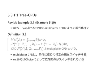 5.3.1.1 Tree-CPDs
Revisit Example 3.7 (Example 5.10)
前ページのようなCPDを multiplexer CPDによって形式化する
Definition 5.3
V al(A) = {1, ..., k}かつ，
P(Y ∣a, Z , ..., Z ) = 1 {Y = Z } ならば，
CPD P(Y ∣A, Z , ..., Z )は multiplexer CPD という．
multiplexer CPDは，条件に応じて特定の親をスイッチする
ex.10ではChoiceによって依存関係がスイッチされている
1 k a
1 k
 