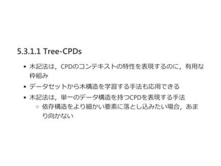 5.3.1.1 Tree-CPDs
木記法は，CPDのコンテキストの特性を表現するのに，有用な
枠組み
データセットから木構造を学習する手法も応用できる
木記法は，単一のデータ構造を持つCPDを表現する手法
依存構造をより細かい要素に落とし込みたい場合，あま
り向かない
 