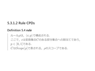 5.3.1.2 Rule CPDs
Definition 5.4 rule
ルールρは，⟨c; p⟩で構成される．
ここで，cは変数集合Cのある部分集合への割当てであり，
p ∈ [0, 1]である．
CはScope[ρ]で表される，ρのスコープである．
 