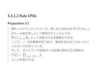 5.3.1.2 Rule CPDs
Proposition 5.1
Bをベイジアンネットワーク，Bにおける各CPD P(X∣Pa )
がルール集合R として表現されているとする．
Rは∪ R として定義される多重集合である．
ここで，∪ は多重集合和であり，重複を含む全てのルールイ
ンスタンスを持っている．
そして，ネットワーク変数Xへの任意の割当てξの確率は,
P(ξ) = p
として計算される．
X
X
X∈X
+
X
+
∏⟨c;p⟩∈R,ξ∼c
 